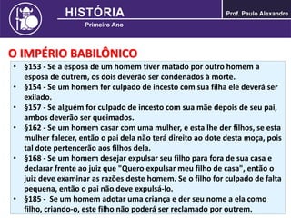 O IMPÉRIO BABILÔNICO
• §153 - Se a esposa de um homem tiver matado por outro homem a
esposa de outrem, os dois deverão ser condenados à morte.
• §154 - Se um homem for culpado de incesto com sua filha ele deverá ser
exilado.
• §157 - Se alguém for culpado de incesto com sua mãe depois de seu pai,
ambos deverão ser queimados.
• §162 - Se um homem casar com uma mulher, e esta lhe der filhos, se esta
mulher falecer, então o pai dela não terá direito ao dote desta moça, pois
tal dote pertencerão aos filhos dela.
• §168 - Se um homem desejar expulsar seu filho para fora de sua casa e
declarar frente ao juiz que "Quero expulsar meu filho de casa", então o
juiz deve examinar as razões deste homem. Se o filho for culpado de falta
pequena, então o pai não deve expulsá-lo.
• §185 - Se um homem adotar uma criança e der seu nome a ela como
filho, criando-o, este filho não poderá ser reclamado por outrem.
 