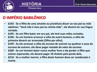O IMPÉRIO BABILÔNICO
• §192 - Se o filho de uma amante ou prostituta disser ao seu pai ou mãe
adotivos: "Você não é meu pai ou minha mãe", ele deverá ter sua língua
cortada.
• §195 - Se um filho bater em seu pai, ele terá suas mãos cortadas.
• §196 - Se um homem arrancar o olho de outro homem, o olho do
primeiro deverá ser arrancado [Olho por olho].
• §199 - Se ele arrancar o olho do escravo de outrem ou quebrar o osso do
escravo de outrem, ele deve pagar metade do valor do escravo.
• §209 - Se um homem bater numa mulher livre e ela perder o filho que
estiver esperando, ele deverá pagar 10 shekels pela perda dela.
• §210 - Se a mulher morrer, a filha deste homem deve ser condenada à
morte.
 