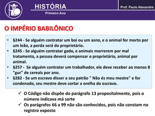 O IMPÉRIO BABILÔNICO
• §244 - Se alguém contratar um boi ou um asno, e o animal for morto por
um leão, a perda será do proprietário.
• §245 - Se alguém contratar gado, e animais morrerem por mal
tratamento, a pessoa deverá compensar o proprietário, animal por
animal.
• §257 - Se alguém contratar um trabalhador, ele deve receber ao menos 8
"gur" de cereais por ano.
• §282 - Se um escravo disser a seu patrão " Não és meu mestre" e for
condenado, seu mestre deve cortar a orelha do escravo.
 O Código não dispõe do parágrafo 13 propositalmente, pois o
número indicava má sorte
 Os parágrafos 66 a 99 não são conhecidos, pois não constam no
registro exposto
 