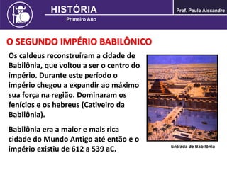 O SEGUNDO IMPÉRIO BABILÔNICO
Os caldeus reconstruíram a cidade de
Babilônia, que voltou a ser o centro do
império. Durante este período o
império chegou a expandir ao máximo
sua força na região. Dominaram os
fenícios e os hebreus (Cativeiro da
Babilônia).
Babilônia era a maior e mais rica
cidade do Mundo Antigo até então e o
império existiu de 612 a 539 aC. Entrada de Babilônia
 