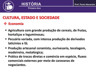 CULTURA, ESTADO E SOCIEDADE
 Economia
 Agricultura com grande produção de cereais, de frutas,
hortaliças e leguminosas;
 Pecuária variada, com intensa produção de derivados
laticínios e lã;
 Produção artesanal ceramista, ourivesaria, tecelagem,
madeireira, metalúrgica;
 Prática de trocas diretas e comércio em espécie, fluxos
comerciais externos por meio de caravanas de
negociantes.
 