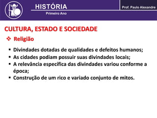CULTURA, ESTADO E SOCIEDADE
 Religião
 Divindades dotadas de qualidades e defeitos humanos;
 As cidades podiam possuir suas divindades locais;
 A relevância específica das divindades variou conforme a
época;
 Construção de um rico e variado conjunto de mitos.
 