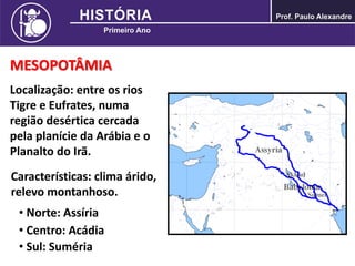 MESOPOTÂMIA
Localização: entre os rios
Tigre e Eufrates, numa
região desértica cercada
pela planície da Arábia e o
Planalto do Irã.
Características: clima árido,
relevo montanhoso.
• Norte: Assíria
• Centro: Acádia
• Sul: Suméria
 