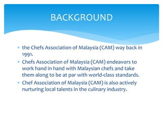  the Chefs Association of Malaysia (CAM) way back in
1991.
 Chefs Association of Malaysia (CAM) endeavors to
work hand in hand with Malaysian chefs and take
them along to be at par with world-class standards.
 Chef Association of Malaysia (CAM) is also actively
nurturing local talents in the culinary industry.
BACKGROUND
 