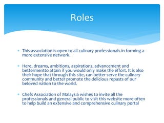  This association is open to all culinary professionals in forming a
more extensive network.
 Here, dreams, ambitions, aspirations, advancement and
bettermentto attain if you would only make the effort. It is also
their hope that through this site, can better serve the culinary
community and better promote the delicious repasts of our
beloved nation to the world.
 Chefs Association of Malaysia wishes to invite all the
professionals and general public to visit this website more often
to help build an extensive and comprehensive culinary portal
Roles
 