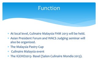  At local level, Culinaire Malaysia FHM 2013 will be held.
 Asian President Forum and WACS Judging seminar will
also be organized.
 The Malaysia Pastry Cup
 Culinaire Malaysia event
 The IGEHO2013- Basel (Salon Culinaire Mondia 2013).
Function
 