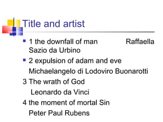 Title and artist
 1 the downfall of man Raffaella
Sazio da Urbino
 2 expulsion of adam and eve
Michaelangelo di Lodoviro Buonarotti
3 The wrath of God
Leonardo da Vinci
4 the moment of mortal Sin
Peter Paul Rubens
 