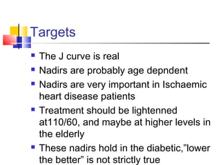 Targets
 The J curve is real
 Nadirs are probably age depndent
 Nadirs are very important in Ischaemic
heart disease patients
 Treatment should be lightenned
at110/60, and maybe at higher levels in
the elderly
 These nadirs hold in the diabetic,”lower
the better” is not strictly true
 