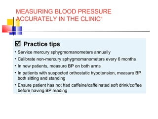 MEASURING BLOOD PRESSURE
ACCURATELY IN THE CLINIC1
 Practice tips
• Service mercury sphygmomanometers annually
• Calibrate non-mercury sphygmomanometers every 6 months
• In new patients, measure BP on both arms
• In patients with suspected orthostatic hypotension, measure BP
both sitting and standing
• Ensure patient has not had caffeine/caffeinated soft drink/coffee
before having BP reading
Reference: 1. National Heart Foundation of Australia (National Blood Pressure and Vascular Disease Advisory Committee). Guide to
management of hypertension 2008; Available at: www.heartfoundation.org.au. Accessed: January 2009.
 