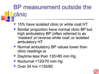 BP measurement outside the
clinic
 15% have isolated clinic or white coat HT
 Similar proportion have normal clinic BP but
high ambulatory BP (often referred to as
‘masked’,or’reverse white coat’,or isolated
ambulatory HT
 Normal ambulatory BP values lower than
clinic readings ie
 Daytime less than 135>85 mm Hg
 Nocturnal <120/70 mm Hg
 Over 24 hrs <130/80
 