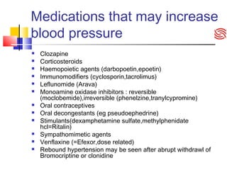 Medications that may increase
blood pressure
 Clozapine
 Corticosteroids
 Haemopoietic agents (darbopoetin,epoetin)
 Immunomodifiers (cyclosporin,tacrolimus)
 Leflunomide (Arava)
 Monoamine oxidase inhibitors : reversible
(moclobemide),irreversible (phenelzine,tranylcypromine)
 Oral contraceptives
 Oral decongestants (eg pseudoephedrine)
 Stimulants(dexamphetamine sulfate,methylphenidate
hcl=Ritalin)
 Sympathomimetic agents
 Venflaxine (=Efexor,dose related)
 Rebound hypertension may be seen after abrupt withdrawl of
Bromocriptine or clonidine
 
