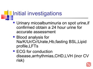 Initial investigations
 Urinary micoalbuminuria on spot urine,if
confirmed obtain a 24 hour urine for
accurate assessment
 Blood analysis for
Na/K/Ur/Cr/Urate,Hb,fasting BSL,Lipid
profile,LFTs
 ECG for conduction
disease,arrhythmias,CHD,LVH (incr CV
risk)
 