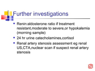 Further investigations
 Renin:aldosterone ratio if treatment
resistant,moderate to severe,or hypokalemia
(morning sample)
 24 hr urine catecholamines,cortisol
 Renal artery stenosis assessment eg renal
US,CTA,nuclear scan if suspect renal artery
stenosis
 