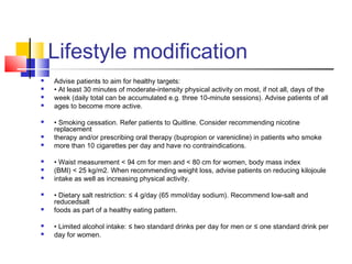 Lifestyle modification
 Advise patients to aim for healthy targets:
 • At least 30 minutes of moderate-intensity physical activity on most, if not all, days of the
 week (daily total can be accumulated e.g. three 10-minute sessions). Advise patients of all
 ages to become more active.
 • Smoking cessation. Refer patients to Quitline. Consider recommending nicotine
replacement
 therapy and/or prescribing oral therapy (bupropion or varenicline) in patients who smoke
 more than 10 cigarettes per day and have no contraindications.
 • Waist measurement < 94 cm for men and < 80 cm for women, body mass index
 (BMI) < 25 kg/m2. When recommending weight loss, advise patients on reducing kilojoule
 intake as well as increasing physical activity.
 • Dietary salt restriction: ≤ 4 g/day (65 mmol/day sodium). Recommend low-salt and
reducedsalt
 foods as part of a healthy eating pattern.
 • Limited alcohol intake: ≤ two standard drinks per day for men or ≤ one standard drink per
 day for women.
 