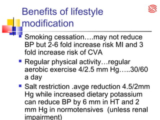 Benefits of lifestyle
modification
 Smoking cessation….may not reduce
BP but 2-6 fold increase risk MI and 3
fold increase risk of CVA
 Regular physical activity…regular
aerobic exercise 4/2.5 mm Hg…..30/60
a day
 Salt restriction .avge reduction 4.5/2mm
Hg while increased dietary potassium
can reduce BP by 6 mm in HT and 2
mm Hg in normotensives (unless renal
impairment)
 