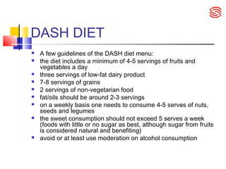 DASH DIET
 A few guidelines of the DASH diet menu:
 the diet includes a minimum of 4-5 servings of fruits and
vegetables a day
 three servings of low-fat dairy product
 7-8 servings of grains
 2 servings of non-vegetarian food
 fat/oils should be around 2-3 servings
 on a weekly basis one needs to consume 4-5 serves of nuts,
seeds and legumes
 the sweet consumption should not exceed 5 serves a week
(foods with little or no sugar as best, although sugar from fruits
is considered natural and benefiting)
 avoid or at least use moderation on alcohol consumption
 