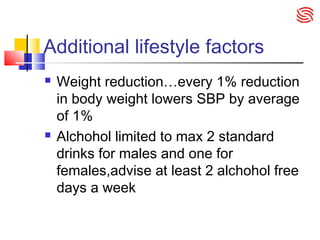 Additional lifestyle factors
 Weight reduction…every 1% reduction
in body weight lowers SBP by average
of 1%
 Alchohol limited to max 2 standard
drinks for males and one for
females,advise at least 2 alchohol free
days a week
 
