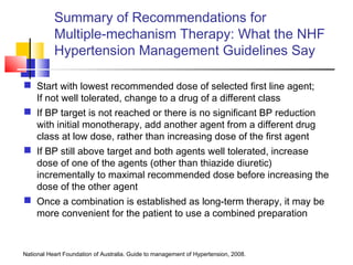 Summary of Recommendations for
Multiple-mechanism Therapy: What the NHF
Hypertension Management Guidelines Say
 Start with lowest recommended dose of selected first line agent;
If not well tolerated, change to a drug of a different class
 If BP target is not reached or there is no significant BP reduction
with initial monotherapy, add another agent from a different drug
class at low dose, rather than increasing dose of the first agent
 If BP still above target and both agents well tolerated, increase
dose of one of the agents (other than thiazide diuretic)
incrementally to maximal recommended dose before increasing the
dose of the other agent
 Once a combination is established as long-term therapy, it may be
more convenient for the patient to use a combined preparation
National Heart Foundation of Australia. Guide to management of Hypertension, 2008.
 