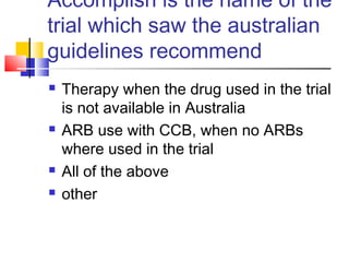 Accomplish is the name of the
trial which saw the australian
guidelines recommend
 Therapy when the drug used in the trial
is not available in Australia
 ARB use with CCB, when no ARBs
where used in the trial
 All of the above
 other
 