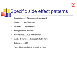 Specific side effect patterns
 Constipation…….CCB especially Verapamil
 Cough……….ACE inhibitors
 Dyspnoea……Betablockers
 Hyperglycaemia..thiazides
 Hyperkalemia…..ACE inhibitor/ARB
 Erectile dysfunction…thiazides/beta blockers
 Oedema……..CCB
 Postural hypotension..all except b.blockers
 
