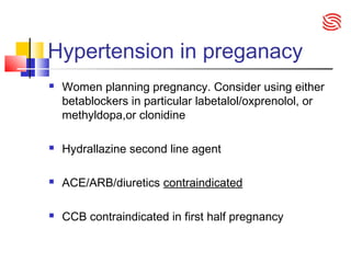 Hypertension in preganacy
 Women planning pregnancy. Consider using either
betablockers in particular labetalol/oxprenolol, or
methyldopa,or clonidine
 Hydrallazine second line agent
 ACE/ARB/diuretics contraindicated
 CCB contraindicated in first half pregnancy
 