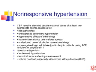 Nonresponsive hypertension
 If BP remains elevated despite maximal doses of at least two
appropriate agents, reassess for:
 • non-adherence
 • undiagnosed secondary hypertension
 • hypertensive effects of other drugs
 • treatment resistance due to sleep apnoea
 • undisclosed use of alcohol or recreational drugs
 • unrecognised high salt intake (particularly in patients taking ACE
inhibitors or angiotensin II
 receptor antagonists)
 • ‘white coat’ hypertension
 • technical factors affecting measurement
 • volume overload, especially with chronic kidney disease (CKD).
 