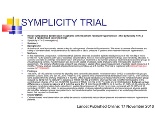 SYMPLICITY TRIAL
 Renal sympathetic denervation in patients with treatment-resistant hypertension (The Symplicity HTN-2
Trial): a randomised controlled trial
 Symplicity HTN-2 Investigators‡
 Summary
 Background
 Activation of renal sympathetic nerves is key to pathogenesis of essential hypertension. We aimed to assess effectiveness and
safety of catheter-based renal denervation for reduction of blood pressure in patients with treatment-resistant hypertension.
 Methods
 In this multicentre, prospective, randomised trial, patients who had a baseline systolic blood pressure of 160 mm Hg or more
(≥150 mm Hg for patients with type 2 diabetes), despite taking three or more antihypertensive drugs, were randomly allocated in
a one-to-one ratio to undergo renal denervation with previous treatment or to maintain previous treatment alone (control group) at
24 participating centres. Randomisation was done with sealed envelopes. Data analysers were not masked to treatment
assignment. The primary effectiveness endpoint was change in seated office-based measurement of systolic blood pressure at 6
months. Primary analysis included all patients remaining in follow-up at 6 months. This trial is registered with ClinicalTrials.gov,
number NCT00888433.
 Findings
 106 (56%) of 190 patients screened for eligibility were randomly allocated to renal denervation (n=52) or control (n=54) groups
between June 9, 2009, and Jan 15, 2010. 49 (94%) of 52 patients who underwent renal denervation and 51 (94%) of 54 controls
were assessed for the primary endpoint at 6 months. Office-based blood pressure measurements in the renal denervation group
reduced by 32/12 mm Hg (SD 23/11, baseline of 178/96 mm Hg, p<0·0001), whereas they did not differ from baseline in the
control group (change of 1/0 mm Hg [21/10], baseline of 178/97 mm Hg, p=0·77 systolic and p=0·83 diastolic). Between-group
differences in blood pressure at 6 months were 33/11 mm Hg (p<0·0001). At 6 months, 41 (84%) of 49 patients who
underwent renal denervation had a reduction in systolic blood pressure of 10 mm Hg or more, compared with 18 (35%) of 51
controls (p<0·0001). We noted no serious procedure-related or device-related complications and occurrence of adverse events
did not differ between groups; one patient who had renal denervation had possible progression of an underlying atherosclerotic
lesion, but required no treatment.
 Interpretation
 Catheter-based renal denervation can safely be used to substantially reduce blood pressure in treatment-resistant hypertensive
patients.
Lancet Published Online: 17 November 2010
 