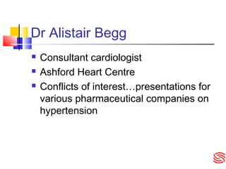 Dr Alistair Begg
 Consultant cardiologist
 Ashford Heart Centre
 Conflicts of interest…presentations for
various pharmaceutical companies on
hypertension
 