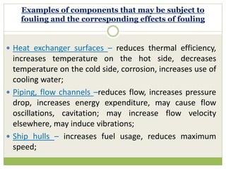 Examples of components that may be subject to
fouling and the corresponding effects of fouling
 Heat exchanger surfaces – reduces thermal efficiency,
increases temperature on the hot side, decreases
temperature on the cold side, corrosion, increases use of
cooling water;
 Piping, flow channels –reduces flow, increases pressure
drop, increases energy expenditure, may cause flow
oscillations, cavitation; may increase flow velocity
elsewhere, may induce vibrations;
 Ship hulls – increases fuel usage, reduces maximum
speed;
 