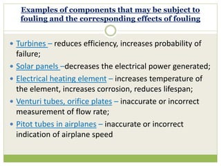 Examples of components that may be subject to
fouling and the corresponding effects of fouling
 Turbines – reduces efficiency, increases probability of
failure;
 Solar panels –decreases the electrical power generated;
 Electrical heating element – increases temperature of
the element, increases corrosion, reduces lifespan;
 Venturi tubes, orifice plates – inaccurate or incorrect
measurement of flow rate;
 Pitot tubes in airplanes – inaccurate or incorrect
indication of airplane speed
 