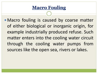 Macro Fouling
 Macro fouling is caused by coarse matter
of either biological or inorganic origin, for
example industrially produced refuse. Such
matter enters into the cooling water circuit
through the cooling water pumps from
sources like the open sea, rivers or lakes.
 