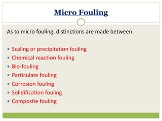 Micro Fouling
As to micro fouling, distinctions are made between:
 Scaling or precipitation fouling
 Chemical reaction fouling
 Bio-fouling
 Particulate fouling
 Corrosion fouling
 Solidification fouling
 Composite fouling
 