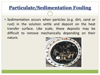 Particulate/Sedimentation Fouling
 Sedimentation occurs when particles (e.g. dirt, sand or
rust) in the solution settle and deposit on the heat
transfer surface. Like scale, these deposits may be
difficult to remove mechanically depending on their
nature.
 