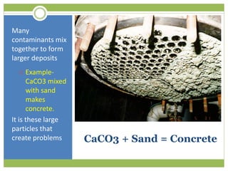 CaCO3 + Sand = Concrete
Many
contaminants mix
together to form
larger deposits
 Example-
CaCO3 mixed
with sand
makes
concrete.
It is these large
particles that
create problems
 