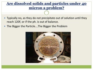 Typically no, as they do not precipitate out of solution until they
reach 120F, or if the ph. is out of balance.
 The Bigger the Particle….The Bigger the Problem
Are dissolved solids and particles under 40
micron a problem?
 