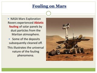 Fouling on Mars
 NASA Mars Exploration
Rovers experienced Abiotic
fouling of solar panels by
dust particles from the
Martian atmosphere.
 Some of the deposits
subsequently cleaned off.
This illustrates the universal
nature of the fouling
phenomena.
 