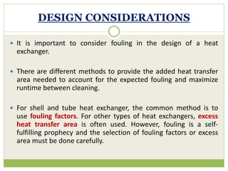 DESIGN CONSIDERATIONS
 It is important to consider fouling in the design of a heat
exchanger.
 There are different methods to provide the added heat transfer
area needed to account for the expected fouling and maximize
runtime between cleaning.
 For shell and tube heat exchanger, the common method is to
use fouling factors. For other types of heat exchangers, excess
heat transfer area is often used. However, fouling is a self-
fulfilling prophecy and the selection of fouling factors or excess
area must be done carefully.
 