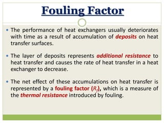 Fouling Factor
 The performance of heat exchangers usually deteriorates
with time as a result of accumulation of deposits on heat
transfer surfaces.
 The layer of deposits represents additional resistance to
heat transfer and causes the rate of heat transfer in a heat
exchanger to decrease.
 The net effect of these accumulations on heat transfer is
represented by a fouling factor (Rf), which is a measure of
the thermal resistance introduced by fouling.
 