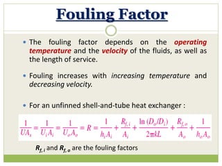  The fouling factor depends on the operating
temperature and the velocity of the fluids, as well as
the length of service.
 Fouling increases with increasing temperature and
decreasing velocity.
 For an unfinned shell-and-tube heat exchanger :
Rf, i and Rf, o are the fouling factors
Fouling Factor
 