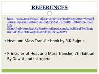 REFERENCES
 https://www.google.co.in/url?sa=t&rct=j&q=&esrc=s&source=web&cd
=1&cad=rja&uact=8&ved=0CBwQFjAAahUKEwitl5HD7KjIAhXJBY4K
Hd-
KDmA&url=https%3A%2F%2Fen.wikipedia.org%2Fwiki%2FFouling&
usg=AFQjCNFOt2WzgJxRkxrld33MOYTZOIi7Vg
 Heat and Mass Transfer book by R.K.Rajput.
 Principles of Heat and Mass Transfer, 7th Edition
By Dewitt and Incropera.
 