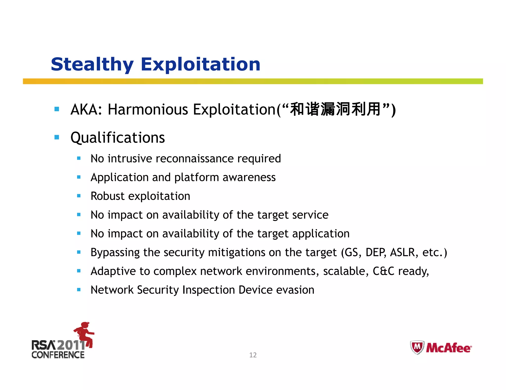 Stealthy Exploitation
       y   p

 AKA: Harmonious Exploitation(“和谐漏洞利用”)
 Qualifications
   No intrusive reconnaissance required
   Application and platform awareness
   Robust exploitation
   No impact on availability of the target service
        p                  y           g
   No impact on availability of the target application
   Bypassing the security mitigations on the target (GS, DEP, ASLR, etc.)
   Adaptive to
   Ad ti t complex network environments, scalable, C&C ready,
               l     t   k    i      t      l bl          d
   Network Security Inspection Device evasion


                                                                Insert presenter logo 
                                                                here on slide master. 
                                                                See hidden slide 2 for 
                                  12                            directions
 