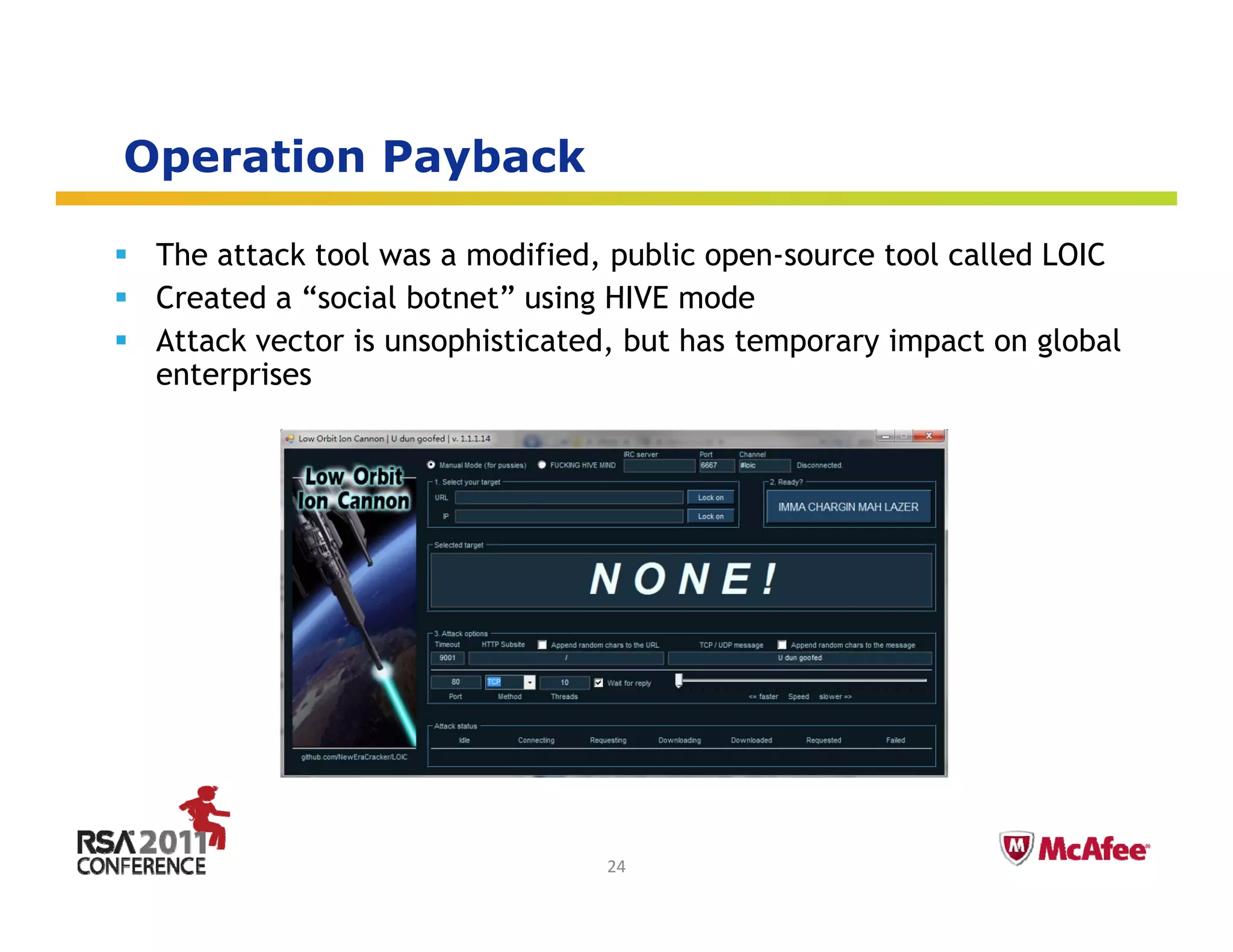Operation Payback
 p          y

 The attack tool was a modified, public open-source tool called LOIC
 Created a “social botnet using HIVE mode
             social botnet”
 Attack vector is unsophisticated, but has temporary impact on global
 enterprises




                                                           Insert presenter logo 
                                                           here on slide master. 
                                                           See hidden slide 2 for 
                                24                         directions
 