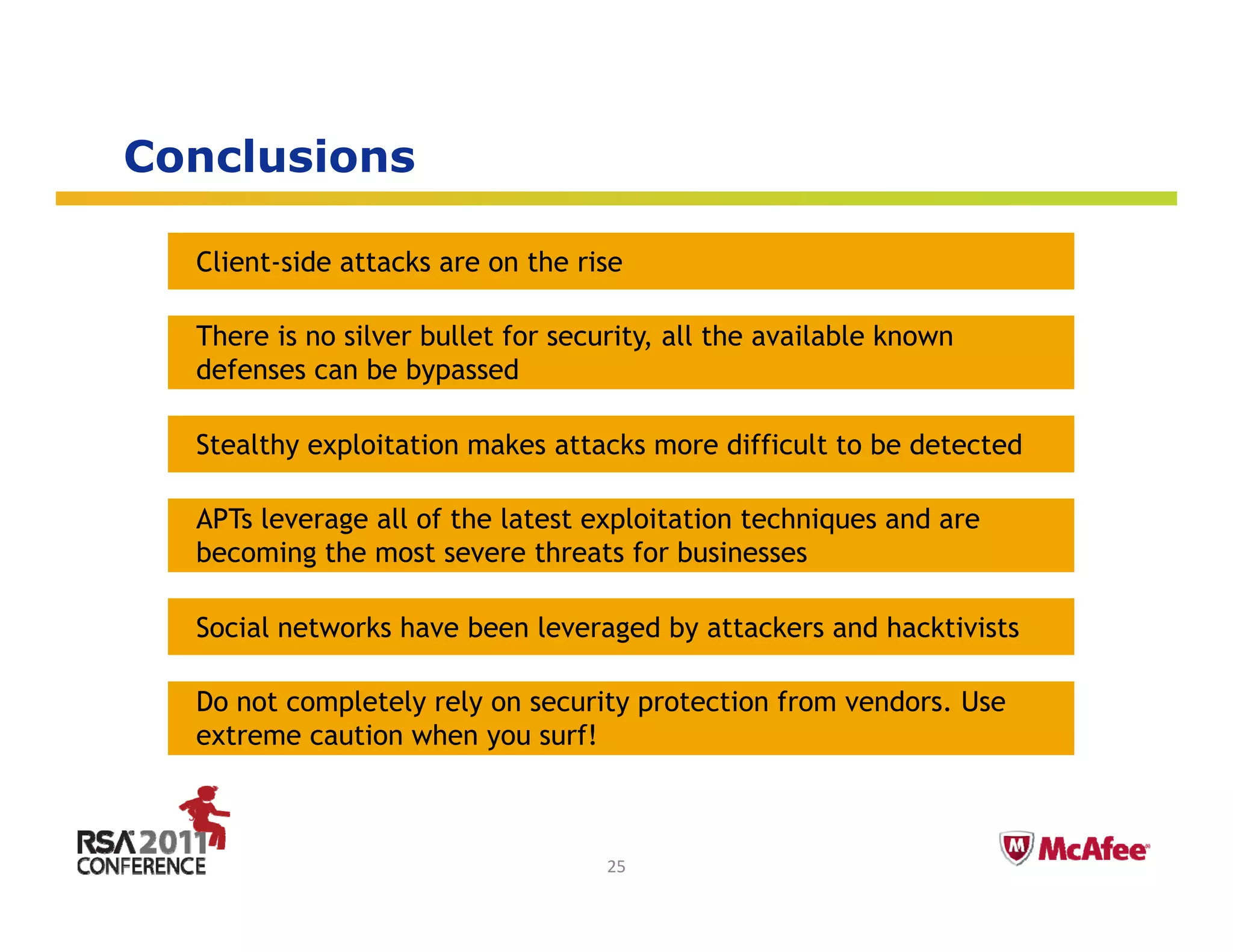 Conclusions

  Client-side attacks are on the rise

  There is no silver bullet for security, all the available known
  defenses can be bypassed

  Stealthy exploitation makes attacks more difficult to be detected

  APTs leverage all of the latest exploitation techniques and are
  becoming the most severe threats for businesses

  Social networks have been leveraged by attackers and hacktivists

  Do not completely rely on security protection from vendors. Use
  extreme caution when you surf!

                                                                    Insert presenter logo 
                                                                    here on slide master. 
                                                                    See hidden slide 2 for 
                                    25                              directions
 