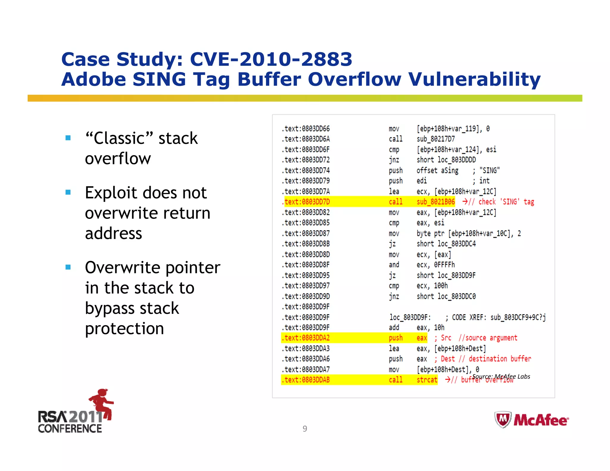 Case Study: CVE-2010-2883
Adobe SING Tag Buffer Overflow Vulnerability
              g                            y


  “Classic” stack
  overflow

  Exploit does not
  overwrite return
  address

  Overwrite pointer
  in the stack to
  bypass stack
  protection
      t ti

                                     Source: McAfee Labs


                                         Insert presenter logo 
                                         here on slide master. 
                                         See hidden slide 2 for 
                      9                  directions
 