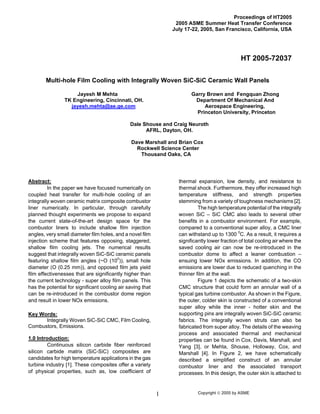 Copyright © 2005 by ASME1
Proceedings of HT2005
2005 ASME Summer Heat Transfer Conference
July 17-22, 2005, San Francisco, California, USA
HT 2005-72037
Multi-hole Film Cooling with Integrally Woven SiC-SiC Ceramic Wall Panels
Jayesh M Mehta
TK Engineering, Cincinnati, OH.
jayesh.mehta@ae.ge.com
Garry Brown and Fengquan Zhong
Department Of Mechanical And
Aerospace Engineering,
Princeton University, Princeton
Dale Shouse and Craig Neuroth
AFRL, Dayton, OH.
Dave Marshall and Brian Cox
Rockwell Science Center
Thousand Oaks, CA
Abstract:
In the paper we have focused numerically on
coupled heat transfer for multi-hole cooling of an
integrally woven ceramic matrix composite combustor
liner numerically. In particular, through carefully
planned thought experiments we propose to expand
the current state-of-the-art design space for the
combustor liners to include shallow film injection
angles, very small diameter film holes, and a novel film
injection scheme that features opposing, staggered,
shallow film cooling jets. The numerical results
suggest that integrally woven SiC-SiC ceramic panels
featuring shallow film angles (~O (100
)), small hole
diameter (O (0.25 mm)), and opposed film jets yield
film effectivenesses that are significantly higher than
the current technology - super alloy film panels. This
has the potential for significant cooling air saving that
can be re-introduced in the combustor dome region
and result in lower NOx emissions.
Key Words:
Integrally Woven SiC-SiC CMC, Film Cooling,
Combustors, Emissions.
1.0 Introduction:
Continuous silicon carbide fiber reinforced
silicon carbide matrix (SiC-SiC) composites are
candidates for high temperature applications in the gas
turbine industry [1]. These composites offer a variety
of physical properties, such as, low coefficient of
thermal expansion, low density, and resistance to
thermal shock. Furthermore, they offer increased high
temperature stiffness, and strength properties
stemming from a variety of toughness mechanisms [2].
The high temperature potential of the integrally
woven SiC – SiC CMC also leads to several other
benefits in a combustor environment. For example,
compared to a conventional super alloy, a CMC liner
can withstand up to 1300 0
C. As a result, it requires a
significantly lower fraction of total cooling air where the
saved cooling air can now be re-introduced in the
combustor dome to affect a leaner combustion –
ensuing lower NOx emissions. In addition, the CO
emissions are lower due to reduced quenching in the
thinner film at the wall.
Figure 1 depicts the schematic of a two-skin
CMC structure that could form an annular wall of a
typical gas turbine combustor. As shown in the Figure,
the outer, colder skin is constructed of a conventional
super alloy while the inner - hotter skin and the
supporting pins are integrally woven SiC-SiC ceramic
fabrics. The integrally woven struts can also be
fabricated from super alloy. The details of the weaving
process and associated thermal and mechanical
properties can be found in Cox, Davis, Marshall, and
Yang [3], or Mehta, Shouse, Holloway, Cox, and
Marshall [4]. In Figure 2, we have schematically
described a simplified construct of an annular
combustor liner and the associated transport
processes. In this design, the outer skin is attached to
 