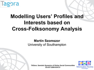 TAGora: Semiotic Dynamics of Online Social Communities EU-IST-2006-034721 Modelling Users’ Profiles and Interests based on  Cross-Folksonomy Analysis Martin Szomszor University of Southampton 