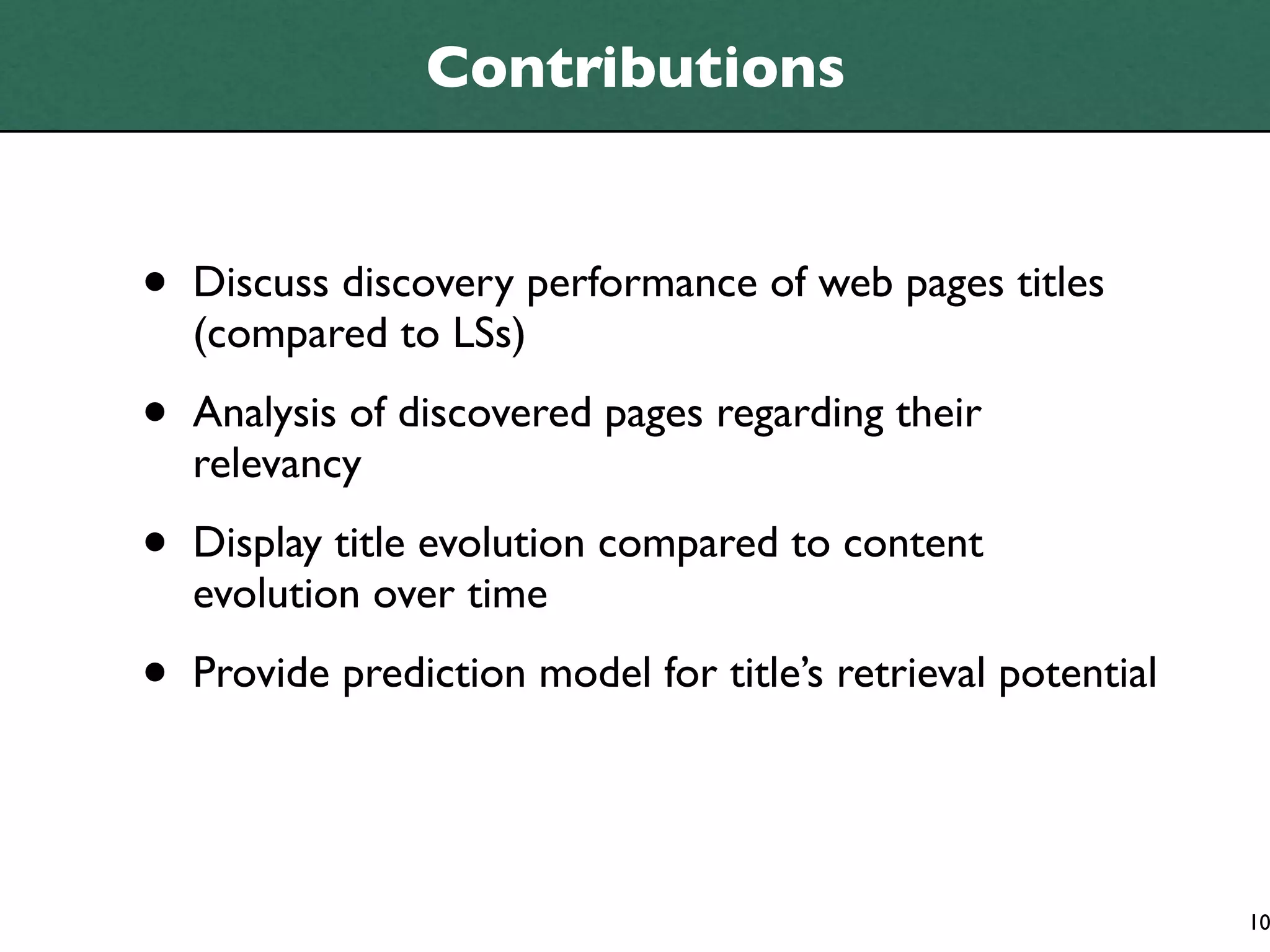 Contributions


•   Discuss discovery performance of web pages titles
    (compared to LSs)

•   Analysis of discovered pages regarding their
    relevancy

•   Display title evolution compared to content
    evolution over time

•   Provide prediction model for title’s retrieval potential




                                                               10
 