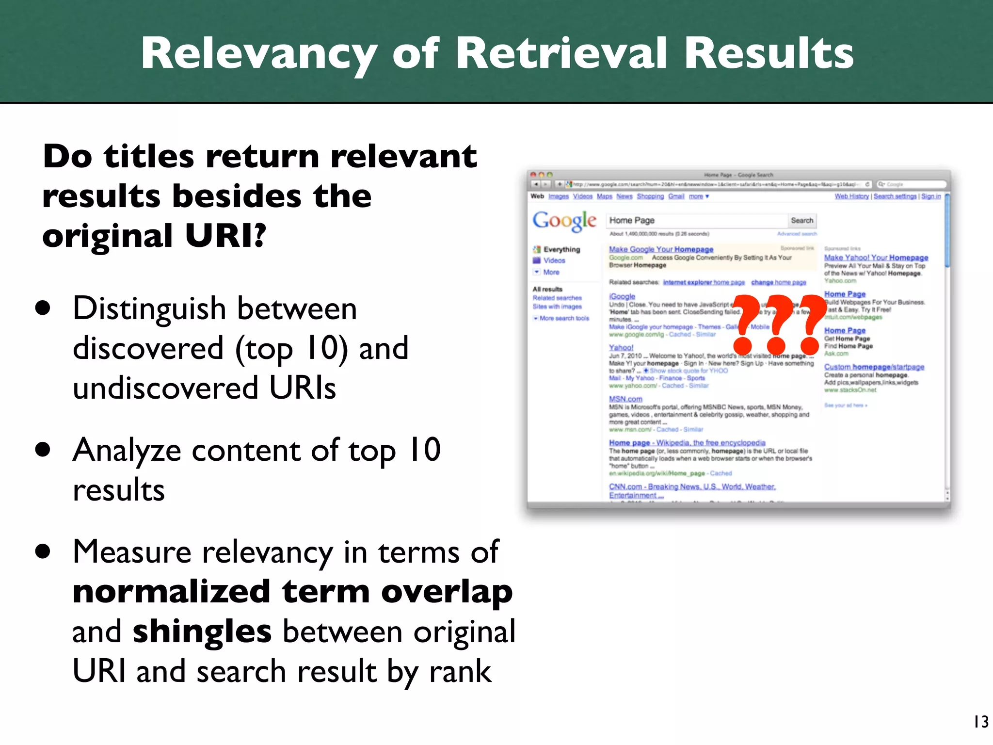 Relevancy of Retrieval Results

Do titles return relevant
results besides the
original URI?

•   Distinguish between
                                    ???
    discovered (top 10) and
    undiscovered URIs

•   Analyze content of top 10
    results

•   Measure relevancy in terms of
    normalized term overlap
    and shingles between original
    URI and search result by rank
                                          13
 