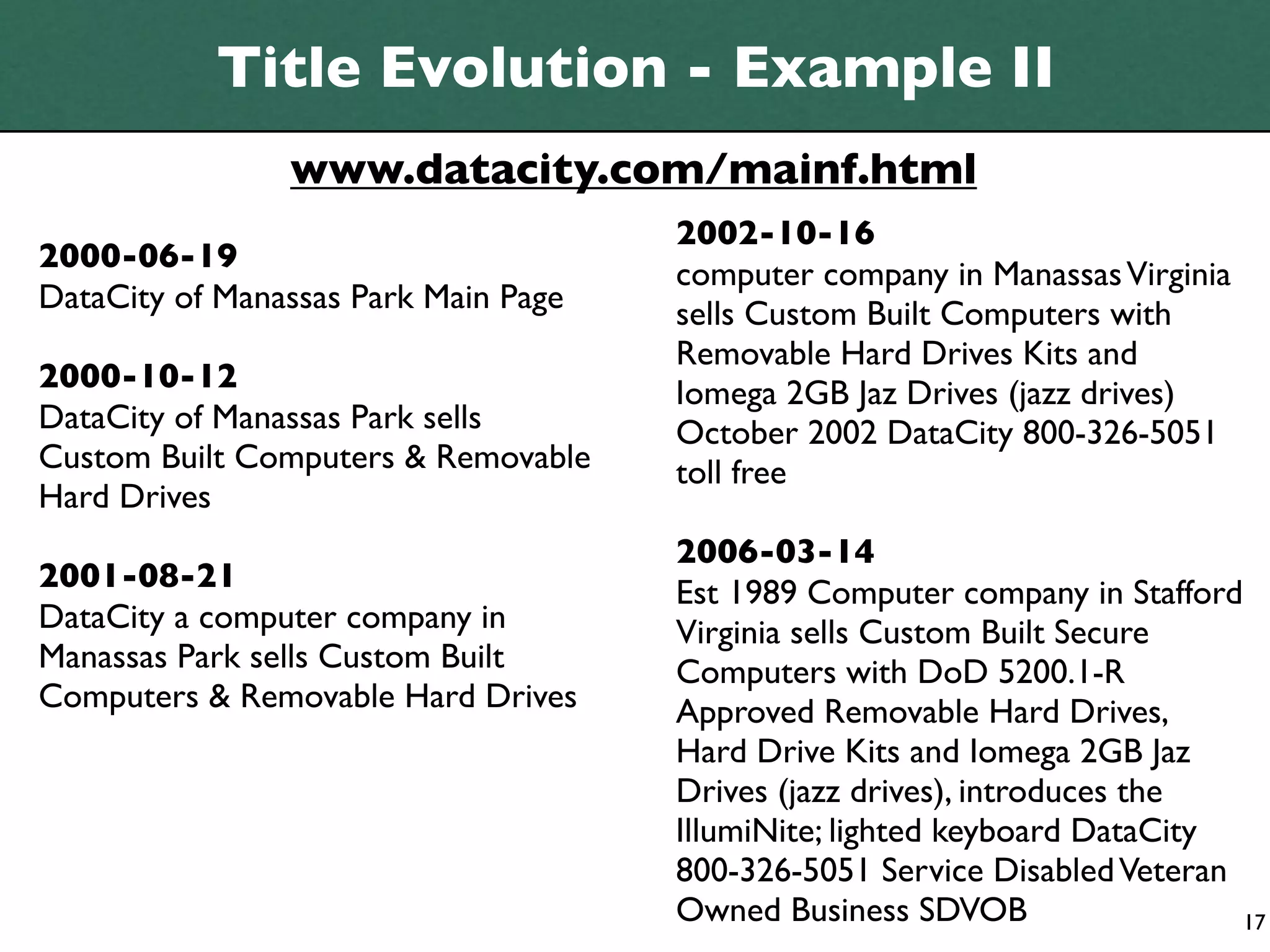 Title Evolution - Example II
                www.datacity.com/mainf.html
                                      2002-10-16
2000-06-19
                                      computer company in Manassas Virginia
DataCity of Manassas Park Main Page   sells Custom Built Computers with
                                      Removable Hard Drives Kits and
2000-10-12                            Iomega 2GB Jaz Drives (jazz drives)
DataCity of Manassas Park sells       October 2002 DataCity 800-326-5051
Custom Built Computers & Removable    toll free
Hard Drives
                                      2006-03-14
2001-08-21                            Est 1989 Computer company in Stafford
DataCity a computer company in        Virginia sells Custom Built Secure
Manassas Park sells Custom Built      Computers with DoD 5200.1-R
Computers & Removable Hard Drives     Approved Removable Hard Drives,
                                      Hard Drive Kits and Iomega 2GB Jaz
                                      Drives (jazz drives), introduces the
                                      IllumiNite; lighted keyboard DataCity
                                      800-326-5051 Service Disabled Veteran
                                      Owned Business SDVOB                  17
 